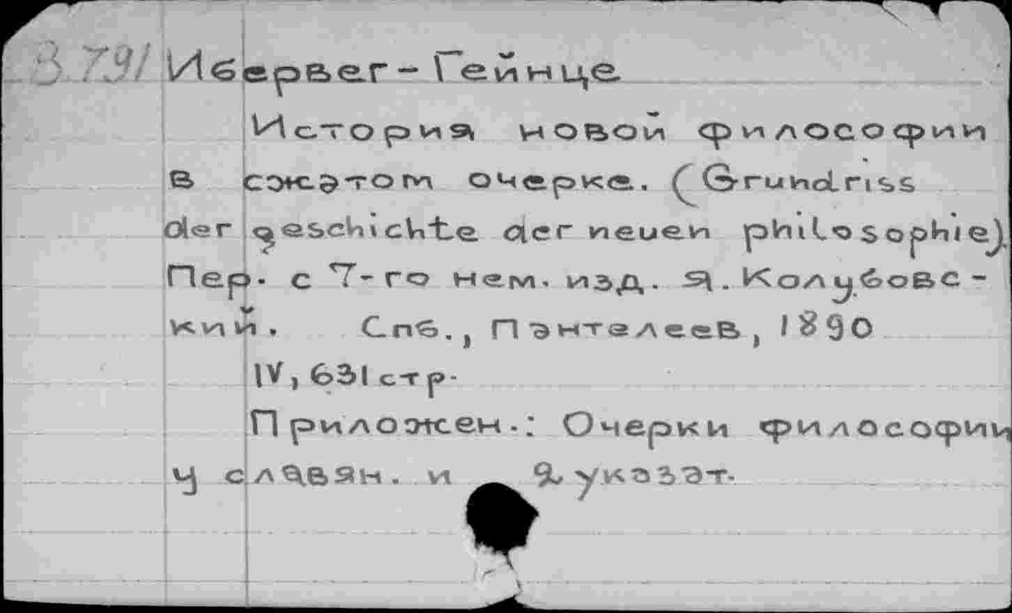 ﻿L? .Иблре>е.г-\ еинце
Ис'ОрИЭ НОВОЙ философии е> сэ*«-э-гог*1 очерке. G-r-uwclnss oler <^<аьсИ» ckte. qer neuen plnilo $ oph» ej, Пер- с7-го нг™.изд. ^.Колобовский, Cna.j ПЭНТадееВ, 1^90
IV, 631 ст р-
П риложек: Очерки срилососриц VJ славян. VI %уи.оЗ'Э-г-